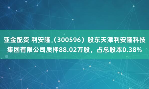 亚金配资 利安隆(300596)股东天津利安隆科技集团有限公司质押88.02万股,占总股本0.38%