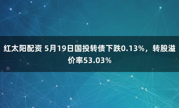 红太阳配资 5月19日国投转债下跌0.13%,转股溢价率53.03%