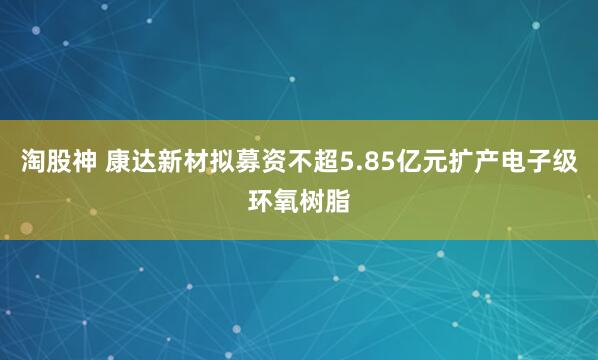 淘股神 康达新材拟募资不超5.85亿元扩产电子级环氧树脂