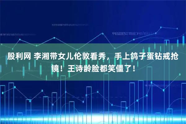 股利网 李湘带女儿伦敦看秀,手上鸽子蛋钻戒抢镜!王诗龄脸都笑僵了!