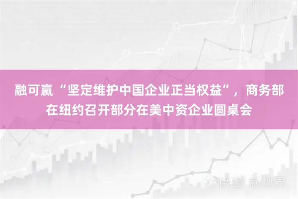融可赢 “坚定维护中国企业正当权益”,商务部在纽约召开部分在美中资企业圆桌会