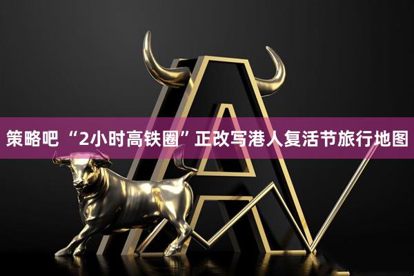 策略吧 “2小时高铁圈”正改写港人复活节旅行地图