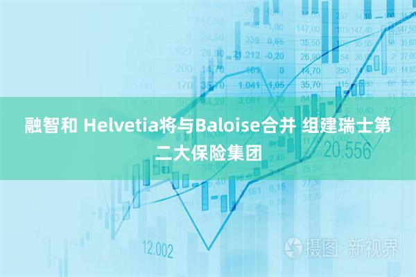 融智和 Helvetia将与Baloise合并 组建瑞士第二大保险集团