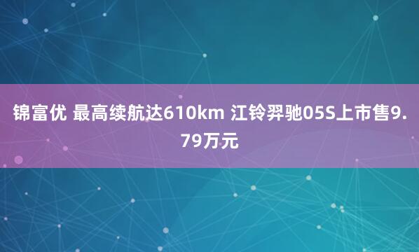 锦富优 最高续航达610km 江铃羿驰05S上市售9.79万元