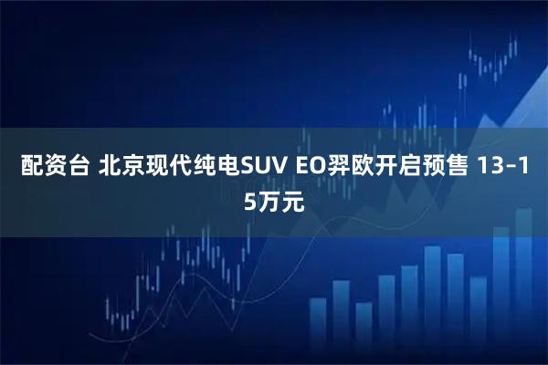 配资台 北京现代纯电SUV EO羿欧开启预售 13–15万元