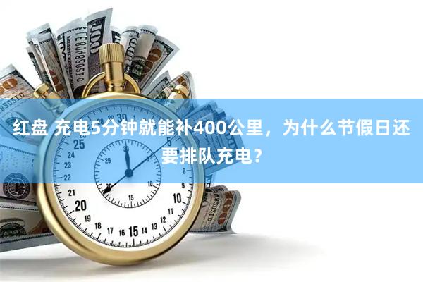 红盘 充电5分钟就能补400公里,为什么节假日还要排队充电?