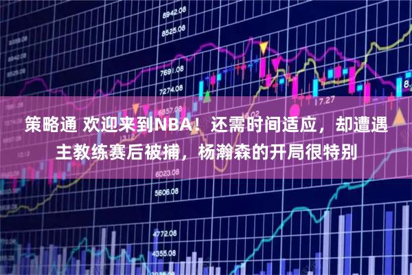 策略通 欢迎来到NBA!还需时间适应,却遭遇主教练赛后被捕,杨瀚森的开局很特别