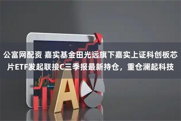 公富网配资 嘉实基金田光远旗下嘉实上证科创板芯片ETF发起联接C三季报最新持仓，重仓澜起科技
