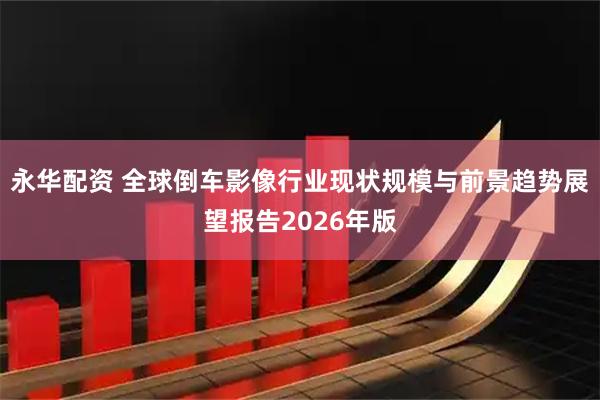 永华配资 全球倒车影像行业现状规模与前景趋势展望报告2026年版