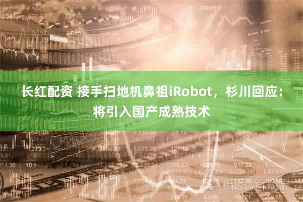 长红配资 接手扫地机鼻祖iRobot，杉川回应：将引入国产成熟技术
