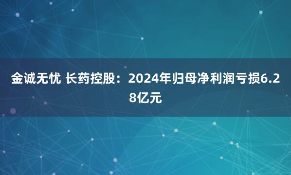 金诚无忧 长药控股：2024年归母净利润亏损6.28亿元