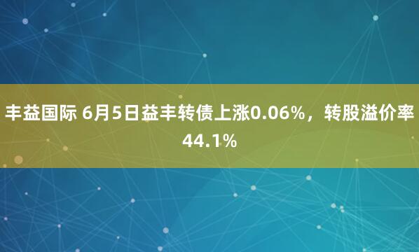 丰益国际 6月5日益丰转债上涨0.06%,转股溢价率44.1%