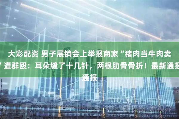 大彩配资 男子展销会上举报商家“猪肉当牛肉卖”遭群殴:耳朵缝了十几针,两根肋骨骨折!最新通报