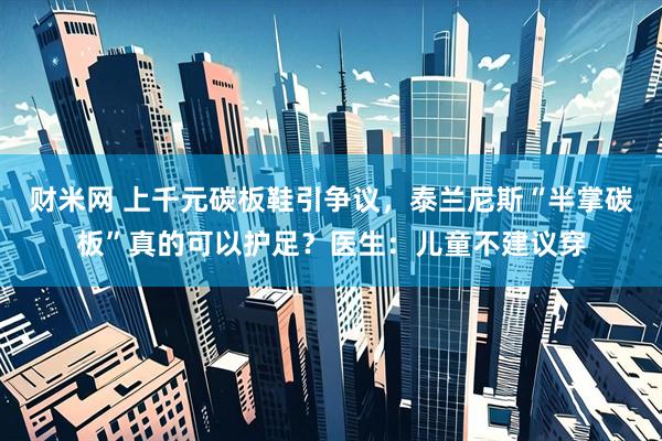 财米网 上千元碳板鞋引争议,泰兰尼斯“半掌碳板”真的可以护足?医生:儿童不建议穿
