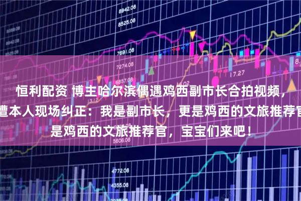 恒利配资 博主哈尔滨偶遇鸡西副市长合拍视频,称她为“市长”遭本人现场纠正:我是副市长,更是鸡西的文旅推荐官,宝宝们来吧!