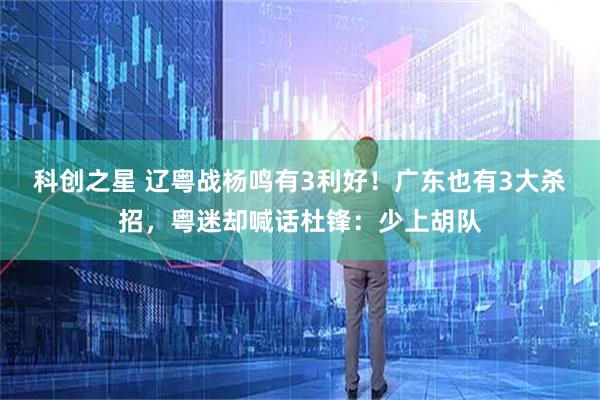 科创之星 辽粤战杨鸣有3利好！广东也有3大杀招，粤迷却喊话杜锋：少上胡队