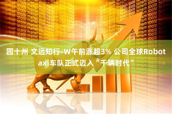 园十州 文远知行-W午前涨超3% 公司全球Robotaxi车队正式迈入“千辆时代”