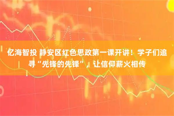 亿海智投 静安区红色思政第一课开讲！学子们追寻“先锋的先锋”，让信仰薪火相传
