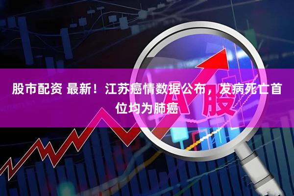股市配资 最新！江苏癌情数据公布，发病死亡首位均为肺癌
