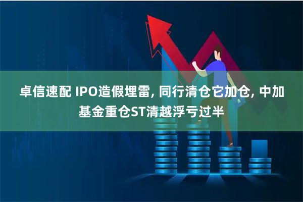 卓信速配 IPO造假埋雷, 同行清仓它加仓, 中加基金重仓ST清越浮亏过半