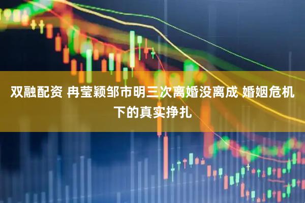 双融配资 冉莹颖邹市明三次离婚没离成 婚姻危机下的真实挣扎