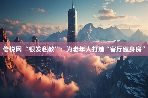 倍悦网 “银发私教”：为老年人打造“客厅健身房”