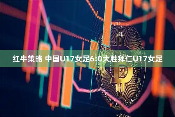 红牛策略 中国U17女足6:0大胜拜仁U17女足