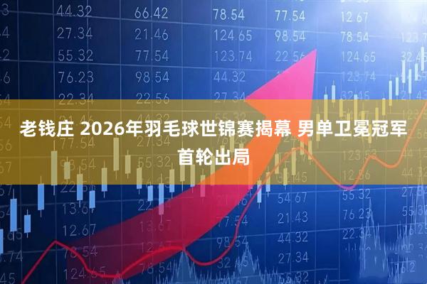 老钱庄 2026年羽毛球世锦赛揭幕 男单卫冕冠军首轮出局