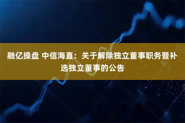 融亿操盘 中信海直：关于解除独立董事职务暨补选独立董事的公告