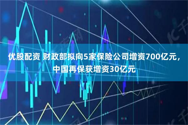 优股配资 财政部拟向5家保险公司增资700亿元，中国再保获增资30亿元